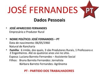JOSÉ FERNANDES
                      Dados Pessoais
• JOSÉ APARECIDO FERNANDES
  Empresário e Produtor Rural

• NOME POLÍTICO: JOSÉ FERNANDES – PT
  Data de nascimento: 06/05/1960
  Natural de Rancharia
• Família: 6 irmão, dos quais, 3 são Produtores Rurais, 1 Professora e
  2 Engenheiros. Até os quatorze anos vivi no sítio.
  Esposa: Luciana Barreto Fernandes – Assistente Social
  Filhos: Bruna Barreto Fernandes: Jornalista
          Bárbara Barreto Fernandes: Agrônoma

              PT - PARTIDO DOS TRABALHADORES
 