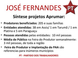 JOSÉ FERNANDES
        Síntese projetos Aprumar:
• Produtores beneficiados: 205 e suas famílias
• Entidades atendidas: 38 em Assis/ 1 em Tarumã / 1 em
  Platina e 5 em Paraguaçu
• Pessoas atendidas pelas entidades: 10 mil pessoas
• Média de Público na Feira do Produtor semanalmente:
  3 mil pessoas, de toda a região
• Feira do Produtor e implantação do PAA são
  referencias para inúmeros municípios
            PT - PARTIDO DOS TRABALHADORES
 