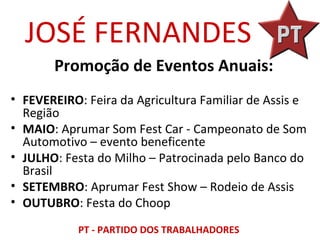 JOSÉ FERNANDES
       Promoção de Eventos Anuais:
• FEVEREIRO: Feira da Agricultura Familiar de Assis e
  Região
• MAIO: Aprumar Som Fest Car - Campeonato de Som
  Automotivo – evento beneficente
• JULHO: Festa do Milho – Patrocinada pelo Banco do
  Brasil
• SETEMBRO: Aprumar Fest Show – Rodeio de Assis
• OUTUBRO: Festa do Choop

            PT - PARTIDO DOS TRABALHADORES
 
