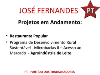 JOSÉ FERNANDES
      Projetos em Andamento:

• Restaurante Popular
• Programa de Desenvolvimento Rural
  Sustentável - Microbacias II – Acesso ao
  Mercado - Agroindústria de Leite



          PT - PARTIDO DOS TRABALHADORES
 