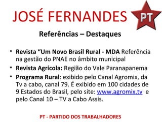 JOSÉ FERNANDES
          Referências – Destaques

• Revista “Um Novo Brasil Rural - MDA Referência
  na gestão do PNAE no âmbito municipal
• Revista Agrícola: Região do Vale Paranapanema
• Programa Rural: exibido pelo Canal Agromix, da
  Tv a cabo, canal 79. É exibido em 100 cidades de
  9 Estados do Brasil, pelo site: www.agromix.tv e
  pelo Canal 10 – TV a Cabo Assis.

          PT - PARTIDO DOS TRABALHADORES
 