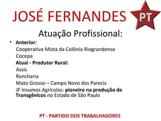 JOSÉ FERNANDES
            Atuação Profissional:
• Anterior:
  Cooperativa Mista da Colônia Riograndense
  Cocepa
  Atual - Produtor Rural:
  Assis
  Rancharia
  Mato Grosso – Campo Novo dos Parecis
  JF Insumos Agrícolas: pioneiro na produção de
  Transgênicos no Estado de São Paulo


            PT - PARTIDO DOS TRABALHADORES
 