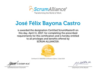José Félix Bayona Castro
is awarded the designation Certified ScrumMaster® on
this day, April 11, 2017, for completing the prescribed
requirements for this certification and is hereby entitled
to all privileges and benefits offered by
SCRUM ALLIANCE®.
Certificant ID: 000637805 Certification Expires: 11 April 2019
Certified Scrum Trainer® Chairman of the Board
 