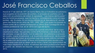 José Francisco Ceballos
Nació el 17 de abril de 1971 en Santa Elena. Era un futbolista ecuatoriano
que juagaba en la posición de portero. A actuado en partidos con la
selección ecuatoriana de futbol. Es apodado ´´Las manos del Ecuador´´
por las históricas proezas que ha hecho y considerando como el mejor
portero del Ecuador. En sus inicios militaba en el Barcelona SC donde
gano tres títulos en los años de 1991, 1995, 1997, con quien ha pasado la
mayor parte de su carrera profesional ,su último título conseguido en su
carrera profesional fue en el 2010 con Liga de Quito.
Una de sus proezas mas recordados fue cuando el la final de la copa
Libertadores atajo tres penales contra el Fluminense y dándole el titulo
de campeo a Liga de Quito. Con la selección ecuatoriana a actuado
en cuatro copas Americanas y el la primera clasificación de Ecuador
en el Mundial de Futbol ,es el portero que más veces vistió la camiseta
de la selección de Ecuador. El tiene una fundación para ayudar a los
niños pobres para que se alejen de los vicios y tener una oportunidad de
vida mejor mediante el futbol. Al retirarse del futbol profesional le dieron
el puesto de Ministro de Deporte , cargo que ejerció hasta febrero de
2015.
 