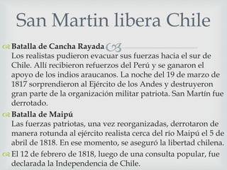 San Martin libera Chile 
Batalla de Cancha Rayada 
Los realistas pudieron evacuar sus fuerzas hacia el sur de 
Chile. Allí recibieron refuerzos del Perú y se ganaron el 
apoyo de los indios araucanos. La noche del 19 de marzo de 
1817 sorprendieron al Ejército de los Andes y destruyeron 
gran parte de la organización militar patriota. San Martín fue 
derrotado. 
 Batalla de Maipú 
Las fuerzas patriotas, una vez reorganizadas, derrotaron de 
manera rotunda al ejército realista cerca del río Maipú el 5 de 
abril de 1818. En ese momento, se aseguró la libertad chilena. 
 El 12 de febrero de 1818, luego de una consulta popular, fue 
declarada la Independencia de Chile. 
 