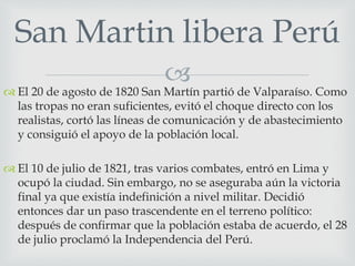 San Martin libera Perú 
 
 El 20 de agosto de 1820 San Martín partió de Valparaíso. Como 
las tropas no eran suficientes, evitó el choque directo con los 
realistas, cortó las líneas de comunicación y de abastecimiento 
y consiguió el apoyo de la población local. 
 El 10 de julio de 1821, tras varios combates, entró en Lima y 
ocupó la ciudad. Sin embargo, no se aseguraba aún la victoria 
final ya que existía indefinición a nivel militar. Decidió 
entonces dar un paso trascendente en el terreno político: 
después de confirmar que la población estaba de acuerdo, el 28 
de julio proclamó la Independencia del Perú. 
 