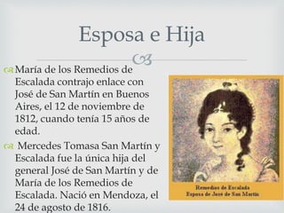Esposa e Hija 
 
María de los Remedios de 
Escalada contrajo enlace con 
José de San Martín en Buenos 
Aires, el 12 de noviembre de 
1812, cuando tenía 15 años de 
edad. 
 Mercedes Tomasa San Martín y 
Escalada fue la única hija del 
general José de San Martín y de 
María de los Remedios de 
Escalada. Nació en Mendoza, el 
24 de agosto de 1816. 
 