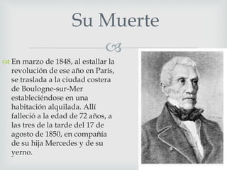 Su Muerte 
 
 En marzo de 1848, al estallar la 
revolución de ese año en París, 
se traslada a la ciudad costera 
de Boulogne-sur-Mer 
estableciéndose en una 
habitación alquilada. Allí 
falleció a la edad de 72 años, a 
las tres de la tarde del 17 de 
agosto de 1850, en compañía 
de su hija Mercedes y de su 
yerno. 
 