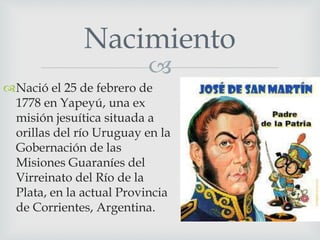 Nacimiento 
 
Nació el 25 de febrero de 
1778 en Yapeyú, una ex 
misión jesuítica situada a 
orillas del río Uruguay en la 
Gobernación de las 
Misiones Guaraníes del 
Virreinato del Río de la 
Plata, en la actual Provincia 
de Corrientes, Argentina. 
 