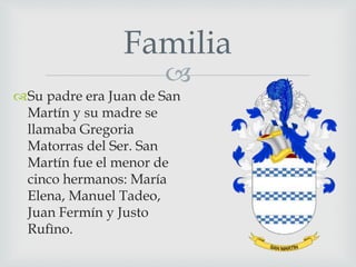 Familia 
 
Su padre era Juan de San 
Martín y su madre se 
llamaba Gregoria 
Matorras del Ser. San 
Martín fue el menor de 
cinco hermanos: María 
Elena, Manuel Tadeo, 
Juan Fermín y Justo 
Rufìno. 
 
