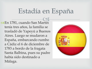 Estadía en España 
 
En 1781, cuando San Martín 
tenía tres años, la familia se 
trasladó de Yapeyú a Buenos 
Aires. Luego se mudaron a 
España, embarcando rumbo 
a Cádiz el 6 de diciembre de 
1783 a bordo de la fragata 
Santa Balbina, pues su padre 
había sido destinado a 
Málaga. 
 