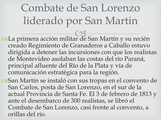 Combate de San Lorenzo 
liderado por San Martin 
 
La primera acción militar de San Martín y su recién 
creado Regimiento de Granaderos a Caballo estuvo 
dirigida a detener las incursiones con que los realistas 
de Montevideo asolaban las costas del río Paraná, 
principal afluente del Río de la Plata y vía de 
comunicación estratégica para la región. 
San Martín se instaló con sus tropas en el convento de 
San Carlos, posta de San Lorenzo, en el sur de la 
actual Provincia de Santa Fe. El 3 de febrero de 1813 y 
ante el desembarco de 300 realistas, se libró el 
Combate de San Lorenzo, casi frente al convento, a 
orillas del río. 
 