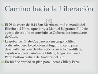 Camino hacia la Liberación 
 
 El 29 de enero de 1814 San Martín asumió el mando del 
Ejército del Norte (que dirigía Manuel Belgrano). El 10 de 
agosto de ese año se convirtió en Gobernador intendente 
de Cuyo. 
 La gobernación de Cuyo no era un cargo político 
codiciado, pero lo colocó en el lugar indicado para 
desarrollar su plan de liberación: cruzar la Cordillera, 
expulsar a los españoles de Chile y, luego, avanzar al 
Perú, bastión realista de América del Sur. 
 En 1816 se aprobó su plan para liberar Chile y Perú. 
 