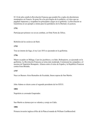 El 14 de julio estalla la Revolución Francesa que pondrá fin a siglos de absolutismo
monárquico en Francia. Se pone fin a los privilegios de la nobleza y el clero que no
pagaban impuestos y ocupaban los principales cargos en el gobierno. La Revolución se
transforma en un ejemplo a imitar para los partidarios de la libertad y la justicia.

1791

Participa por primera vez en un combate, en Orán Norte de África.



Rebelión de los esclavos de Haití.

1793

Tras un intento de fuga, el rey Luis XVI es ejecutado en la guillotina.

1796

Muere su padre en Málaga. Caen los jacobinos y su líder, Robespierre, es ejecutado en la
guillotina. La Revolución Francesa se torna más moderada. Comienzan las campañas y el
ascenso de Napoleón Bonaparte. Alianza entre el reino de España y la República Francesa
contra Gran Bretaña.

1797

Nace en Buenos Aires Remedios de Escalada, futura esposa de San Martín.



John Adams es electo como el segundo presidente de los EEUU.

1804

Napoleón es coronado Emperador.



San Martín se destaca por su valentía y coraje en Cádiz.

1806

Primera invasión inglesa al Río de la Plata al mando de William CarrBeresford.
 