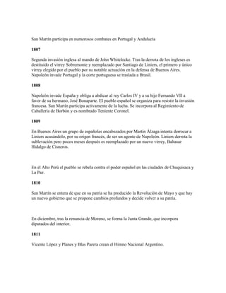 San Martín participa en numerosos combates en Portugal y Andalucía

1807

Segunda invasión inglesa al mando de John Whitelocke. Tras la derrota de los ingleses es
destituido el virrey Sobremonte y reemplazado por Santiago de Liniers, el primero y único
virrey elegido por el pueblo por su notable actuación en la defensa de Buenos Aires.
Napoleón invade Portugal y la corte portuguesa se traslada a Brasil.

1808

Napoleón invade España y obliga a abdicar al rey Carlos IV y a su hijo Fernando VII a
favor de su hermano, José Bonaparte. El pueblo español se organiza para resistir la invasión
francesa. San Martín participa activamente de la lucha. Se incorpora al Regimiento de
Caballería de Borbón y es nombrado Teniente Coronel.

1809

En Buenos Aires un grupo de españoles encabezados por Martín Álzaga intenta derrocar a
Liniers acusándolo, por su origen francés, de ser un agente de Napoleón. Liniers derrota la
sublevación pero pocos meses después es reemplazado por un nuevo virrey, Baltasar
Hidalgo de Cisneros.



En el Alto Perú el pueblo se rebela contra el poder español en las ciudades de Chuquisaca y
La Paz.

1810

San Martín se entera de que en su patria se ha producido la Revolución de Mayo y que hay
un nuevo gobierno que se propone cambios profundos y decide volver a su patria.



En diciembre, tras la renuncia de Moreno, se forma la Junta Grande, que incorpora
diputados del interior.

1811

Vicente López y Planes y Blas Parera crean el Himno Nacional Argentino.
 