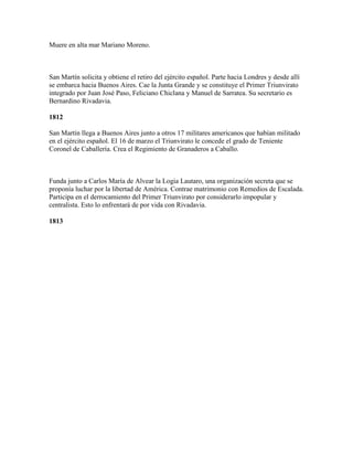 Muere en alta mar Mariano Moreno.



San Martín solicita y obtiene el retiro del ejército español. Parte hacia Londres y desde allí
se embarca hacia Buenos Aires. Cae la Junta Grande y se constituye el Primer Triunvirato
integrado por Juan José Paso, Feliciano Chiclana y Manuel de Sarratea. Su secretario es
Bernardino Rivadavia.

1812

San Martín llega a Buenos Aires junto a otros 17 militares americanos que habían militado
en el ejército español. El 16 de marzo el Triunvirato le concede el grado de Teniente
Coronel de Caballería. Crea el Regimiento de Granaderos a Caballo.



Funda junto a Carlos María de Alvear la Logia Lautaro, una organización secreta que se
proponía luchar por la libertad de América. Contrae matrimonio con Remedios de Escalada.
Participa en el derrocamiento del Primer Triunvirato por considerarlo impopular y
centralista. Esto lo enfrentará de por vida con Rivadavia.

1813
 