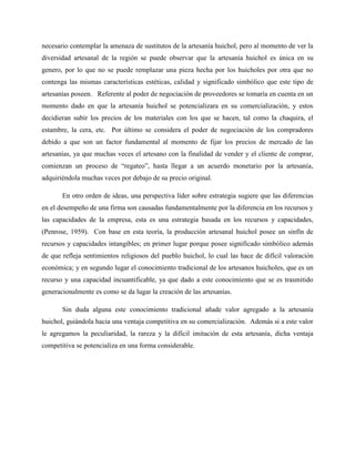 necesario contemplar la amenaza de sustitutos de la artesanía huichol, pero al momento de ver la
diversidad artesanal de la región se puede observar que la artesanía huichol es única en su
genero, por lo que no se puede remplazar una pieza hecha por los huicholes por otra que no
contenga las mismas características estéticas, calidad y significado simbólico que este tipo de
artesanías poseen. Referente al poder de negociación de proveedores se tomaría en cuenta en un
momento dado en que la artesanía huichol se potencializara en su comercialización, y estos
decidieran subir los precios de los materiales con los que se hacen, tal como la chaquira, el
estambre, la cera, etc. Por último se considera el poder de negociación de los compradores
debido a que son un factor fundamental al momento de fijar los precios de mercado de las
artesanías, ya que muchas veces el artesano con la finalidad de vender y el cliente de comprar,
comienzan un proceso de “regateo”, hasta llegar a un acuerdo monetario por la artesanía,
adquiriéndola muchas veces por debajo de su precio original.
En otro orden de ideas, una perspectiva líder sobre estrategia sugiere que las diferencias
en el desempeño de una firma son causadas fundamentalmente por la diferencia en los recursos y
las capacidades de la empresa, esta es una estrategia basada en los recursos y capacidades,
(Penrose, 1959). Con base en esta teoría, la producción artesanal huichol posee un sinfín de
recursos y capacidades intangibles; en primer lugar porque posee significado simbólico además
de que refleja sentimientos religiosos del pueblo huichol, lo cual las hace de difícil valoración
económica; y en segundo lugar el conocimiento tradicional de los artesanos huicholes, que es un
recurso y una capacidad incuantificable, ya que dado a este conocimiento que se es trasmitido
generacionalmente es como se da lugar la creación de las artesanías.
Sin duda alguna este conocimiento tradicional añade valor agregado a la artesanía
huichol, guiándola hacia una ventaja competitiva en su comercialización. Además si a este valor
le agregamos la peculiaridad, la rareza y la difícil imitación de esta artesanía, dicha ventaja
competitiva se potencializa en una forma considerable.
 
