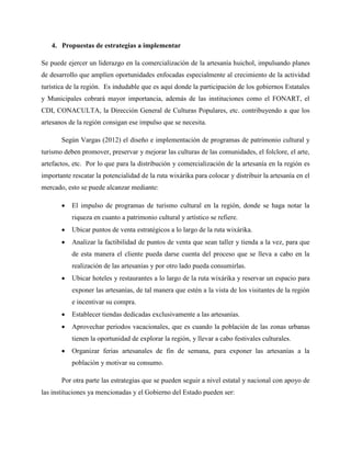 4. Propuestas de estrategias a implementar
Se puede ejercer un liderazgo en la comercialización de la artesanía huichol, impulsando planes
de desarrollo que amplíen oportunidades enfocadas especialmente al crecimiento de la actividad
turística de la región. Es indudable que es aquí donde la participación de los gobiernos Estatales
y Municipales cobrará mayor importancia, además de las instituciones como el FONART, el
CDI, CONACULTA, la Dirección General de Culturas Populares, etc. contribuyendo a que los
artesanos de la región consigan ese impulso que se necesita.
Según Vargas (2012) el diseño e implementación de programas de patrimonio cultural y
turismo deben promover, preservar y mejorar las culturas de las comunidades, el folclore, el arte,
artefactos, etc. Por lo que para la distribución y comercialización de la artesanía en la región es
importante rescatar la potencialidad de la ruta wixárika para colocar y distribuir la artesanía en el
mercado, esto se puede alcanzar mediante:
 El impulso de programas de turismo cultural en la región, donde se haga notar la
riqueza en cuanto a patrimonio cultural y artístico se refiere.
 Ubicar puntos de venta estratégicos a lo largo de la ruta wixárika.
 Analizar la factibilidad de puntos de venta que sean taller y tienda a la vez, para que
de esta manera el cliente pueda darse cuenta del proceso que se lleva a cabo en la
realización de las artesanías y por otro lado pueda consumirlas.
 Ubicar hoteles y restaurantes a lo largo de la ruta wixárika y reservar un espacio para
exponer las artesanías, de tal manera que estén a la vista de los visitantes de la región
e incentivar su compra.
 Establecer tiendas dedicadas exclusivamente a las artesanías.
 Aprovechar periodos vacacionales, que es cuando la población de las zonas urbanas
tienen la oportunidad de explorar la región, y llevar a cabo festivales culturales.
 Organizar ferias artesanales de fin de semana, para exponer las artesanías a la
población y motivar su consumo.
Por otra parte las estrategias que se pueden seguir a nivel estatal y nacional con apoyo de
las instituciones ya mencionadas y el Gobierno del Estado pueden ser:
 