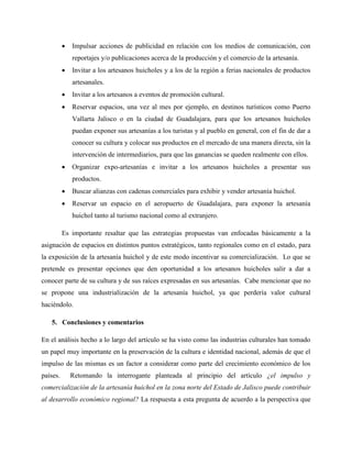  Impulsar acciones de publicidad en relación con los medios de comunicación, con
reportajes y/o publicaciones acerca de la producción y el comercio de la artesanía.
 Invitar a los artesanos huicholes y a los de la región a ferias nacionales de productos
artesanales.
 Invitar a los artesanos a eventos de promoción cultural.
 Reservar espacios, una vez al mes por ejemplo, en destinos turísticos como Puerto
Vallarta Jalisco o en la ciudad de Guadalajara, para que los artesanos huicholes
puedan exponer sus artesanías a los turistas y al pueblo en general, con el fin de dar a
conocer su cultura y colocar sus productos en el mercado de una manera directa, sin la
intervención de intermediarios, para que las ganancias se queden realmente con ellos.
 Organizar expo-artesanías e invitar a los artesanos huicholes a presentar sus
productos.
 Buscar alianzas con cadenas comerciales para exhibir y vender artesanía huichol.
 Reservar un espacio en el aeropuerto de Guadalajara, para exponer la artesanía
huichol tanto al turismo nacional como al extranjero.
Es importante resaltar que las estrategias propuestas van enfocadas básicamente a la
asignación de espacios en distintos puntos estratégicos, tanto regionales como en el estado, para
la exposición de la artesanía huichol y de este modo incentivar su comercialización. Lo que se
pretende es presentar opciones que den oportunidad a los artesanos huicholes salir a dar a
conocer parte de su cultura y de sus raíces expresadas en sus artesanías. Cabe mencionar que no
se propone una industrialización de la artesanía huichol, ya que perdería valor cultural
haciéndolo.
5. Conclusiones y comentarios
En el análisis hecho a lo largo del artículo se ha visto como las industrias culturales han tomado
un papel muy importante en la preservación de la cultura e identidad nacional, además de que el
impulso de las mismas es un factor a considerar como parte del crecimiento económico de los
países. Retomando la interrogante planteada al principio del artículo ¿el impulso y
comercialización de la artesanía huichol en la zona norte del Estado de Jalisco puede contribuir
al desarrollo económico regional? La respuesta a esta pregunta de acuerdo a la perspectiva que
 