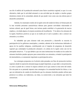 nos dio el análisis de la producción artesanal como factor económico regional, es que si es una
alternativa, dado que la actividad artesanal es una actividad que da empleo a muchos grupos
domésticos dentro de la comunidad, además de que puede verse como una ruta alterna para el
desarrollo comunitario.
Además, los municipios rurales de la región norte del estado de Jalisco al formar parte de
la ruta wixárika presentan características idóneas para generar actividades relacionadas al
turismo cultural, que de igual forma, este turismo puede contribuir a la generación de nuevos
empleos, y sin duda alguna a la mejora económica de la población. Y les daría a los artesanos de
la región, beneficios positivos ya que es un medio por el cual se pueden a dar a conocer sus
artesanías y su cultura.
Es indudable que para alcanzar toda esta promoción y desarrollo se necesita la
participación de los gobiernos municipales y estatales, además de las instituciones dedicadas al
apoyo de los pueblos indígenas, contribuyendo con el impulso de programas de desarrollo
regional que contemplen la producción artesanal y la cultura de la región como uno de los
principales atractivos. Y ya que debido a que son estas instituciones los medios en los cuales los
artesanos huicholes pueden apoyarse para comercializar sus artesanías, evitando la participación
de intermediarios, es sumamente importante su participación activa.
Las estrategias propuestas en el artículo están pensadas con fines de promoción turística
regional, donde la exposición artesanal juega un papel importante, ya que dado a esta promoción,
es como se puede dar a conocer la riqueza cultural con la que cuenta la zona norte del estado.
Por otra parte no se pretende imponer estas estrategias a la comunidad huichol de Jalisco, si no
que son alternativas de canales de distribución que los artesanos huicholes pueden utilizar para
promover su cultura, sus tradiciones, sus ideas, su cosmovisión y sus artesanías que tanto los
caracterizan.
Referencias Bibliográficas
 