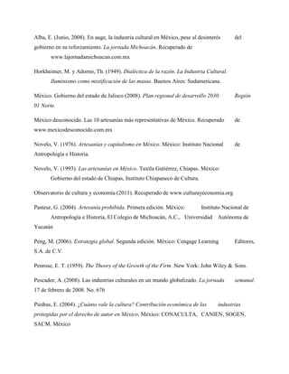 Alba, E. (Junio, 2008). En auge, la industria cultural en México, pese al desinterés del
gobierno en su reforzamiento. La jornada Michoacán. Recuperado de
www.lajornadamichoacan.com.mx
Horkheimer, M. y Adorno, Th. (1949). Dialéctica de la razón. La Industria Cultural.
Iluminismo como mistificación de las masas. Buenos Aires: Sudamericana.
México. Gobierno del estado de Jalisco (2008). Plan regional de desarrollo 2030: Región
01 Norte.
México desconocido. Las 10 artesanías más representativas de México. Recuperado de
www.mexicodesconocido.com.mx
Novelo, V. (1976). Artesanías y capitalismo en México. México: Instituto Nacional de
Antropología e Historia.
Novelo, V. (1993). Las artesanías en México. Tuxtla Gutiérrez, Chiapas. México:
Gobierno del estado de Chiapas, Instituto Chiapaneco de Cultura.
Observatorio de cultura y economía (2011). Recuperado de www.culturayeconomia.org
Pasteur, G. (2004). Artesanía prohibida. Primera edición. México: Instituto Nacional de
Antropología e Historia, El Colegio de Michoacán, A.C., Universidad Autónoma de
Yucatán
Peng, M. (2006). Estrategia global. Segunda edición. México: Cengage Learning Editores,
S.A. de C.V.
Penrose, E. T. (1959). The Theory of the Growth of the Firm. New York: John Wiley & Sons.
Pescador, A. (2008). Las industrias culturales en un mundo globalizado. La jornada semanal.
17 de febrero de 2008. No. 676
Piedras, E. (2004). ¿Cuánto vale la cultura? Contribución económica de las industrias
protegidas por el derecho de autor en México. México: CONACULTA, CANIEN, SOGEN,
SACM. México
 