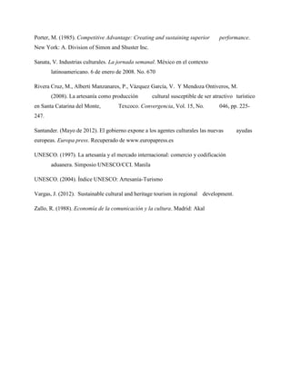 Porter, M. (1985). Competitive Advantage: Creating and sustaining superior performance.
New York: A. Division of Simon and Shuster Inc.
Sanata, V. Industrias culturales. La jornada semanal. México en el contexto
latinoamericano. 6 de enero de 2008. No. 670
Rivera Cruz, M., Alberti Manzanares, P., Vázquez García, V. Y Mendoza Ontiveros, M.
(2008). La artesanía como producción cultural susceptible de ser atractivo turístico
en Santa Catarina del Monte, Texcoco. Convergencia, Vol. 15, No. 046, pp. 225-
247.
Santander. (Mayo de 2012). El gobierno expone a los agentes culturales las nuevas ayudas
europeas. Europa press. Recuperado de www.europapress.es
UNESCO. (1997). La artesanía y el mercado internacional: comercio y codificación
aduanera. Simposio UNESCO/CCI. Manila
UNESCO. (2004). Índice UNESCO: Artesanía-Turismo
Vargas, J. (2012). Sustainable cultural and heritage tourism in regional development.
Zallo, R. (1988). Economía de la comunicación y la cultura. Madrid: Akal
 