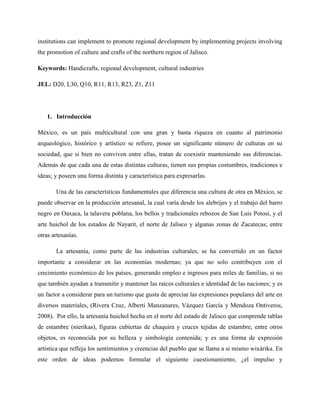 institutions can implement to promote regional development by implementing projects involving
the promotion of culture and crafts of the northern region of Jalisco.
Keywords: Handicrafts, regional development, cultural industries
JEL: D20, L30, Q10, R11, R13, R23, Z1, Z11
1. Introducción
México, es un país multicultural con una gran y basta riqueza en cuanto al patrimonio
arqueológico, histórico y artístico se refiere, posee un significante número de culturas en su
sociedad, que si bien no conviven entre ellas, tratan de coexistir manteniendo sus diferencias.
Además de que cada una de estas distintas culturas, tienen sus propias costumbres, tradiciones e
ideas; y poseen una forma distinta y característica para expresarlas.
Una de las características fundamentales que diferencia una cultura de otra en México, se
puede observar en la producción artesanal, la cual varía desde los alebrijes y el trabajo del barro
negro en Oaxaca, la talavera poblana, los bellos y tradicionales rebozos de San Luis Potosí, y el
arte huichol de los estados de Nayarit, el norte de Jalisco y algunas zonas de Zacatecas; entre
otras artesanías.
La artesanía, como parte de las industrias culturales, se ha convertido en un factor
importante a considerar en las economías modernas; ya que no solo contribuyen con el
crecimiento económico de los países, generando empleo e ingresos para miles de familias, si no
que también ayudan a transmitir y mantener las raíces culturales e identidad de las naciones; y es
un factor a considerar para un turismo que gusta de apreciar las expresiones populares del arte en
diversos materiales, (Rivera Cruz, Alberti Manzanares, Vázquez García y Mendoza Ontiveros,
2008). Por ello, la artesanía huichol hecha en el norte del estado de Jalisco que comprende tablas
de estambre (nierikas), figuras cubiertas de chaquira y cruces tejidas de estambre, entre otros
objetos, es reconocida por su belleza y simbología contenida; y es una forma de expresión
artística que refleja los sentimientos y creencias del pueblo que se llama a si mismo wixárika. En
este orden de ideas podemos formular el siguiente cuestionamiento, ¿el impulso y
 