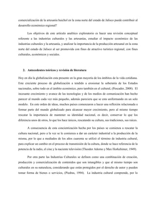 comercialización de la artesanía huichol en la zona norte del estado de Jalisco puede contribuir al
desarrollo económico regional?
Los objetivos de este artículo analítico exploratorio es hacer una revisión conceptual
referente a las industrias culturales y las artesanías, estudiar el impacto económico de las
industrias culturales y la artesanía, y analizar la importancia de la producción artesanal en la zona
norte del estado de Jalisco al ser promovida con fines de atractivo turístico regional, con fines
culturales, económicos y sociales.
2. Antecedentes teóricos y revisión de literatura
Hoy en día la globalización esta presente en la gran mayoría de los ámbitos de la vida cotidiana.
Este creciente proceso de globalización a tendido a erosionar la soberanía de los Estados
nacionales, sobre todo en el ámbito económico, pero también en el cultural, (Pescador, 2008). El
incesante crecimiento y avance de las tecnologías y de los medios de comunicación han hecho
parecer al mundo cada vez más pequeño, además pareciera que se esta uniformando en un solo
modelo. En este orden de ideas, muchos países comenzaron a hacer una reflexión relacionada a
formar parte del mundo globalizado para alcanzar mayor crecimiento, pero al mismo tiempo
rescatar la importancia de mantener su identidad nacional, es decir, conservar lo que los
diferencia unos de otros, lo que los hace únicos, rescatando su cultura, sus tradiciones, sus raíces.
A consecuencia de esta concientización hecha por los países se comienza a rescatar la
cultura nacional, pero a la vez se le comienza a dar un carácter industrial a la producción de la
misma, por lo que a mediados de los años cuarenta se utilizó el término de industria cultural,
para explicar un cambio en el proceso de transmisión de la cultura, donde se hace referencia de la
potencia de la radio, el cine y la naciente televisión (Theodor Adorno y Max Horkehimer, 1949).
Por otra parte las Industrias Culturales se definen como una combinación de creación,
producción y comercialización de contenidos que son intangibles y que al mismo tiempo son
culturales en su naturaleza, considerando que están protegidos por el derecho de autor y pueden
tomar forma de bienes o servicios, (Piedras, 1994). La industria cultural comprende, por lo
 