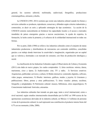 general, los sectores editorial, multimedia, audiovisual, fotográfico, producciones
cinematográficas, artesanía y diseño,
La UNESCO (1995, 2011) sostiene que existe una industria cultural cuando los bienes y
servicios culturales se producen, reproducen, conservan y difunden según criterios industriales y
comerciales, es decir en serie y aplicando estrategias de tipo económico. La acción de la
UNESCO consiste esencialmente en fortalecer las capacidades locales y el acceso a mercados
mundiales de países emergentes gracias a nuevas asociaciones, la ayuda de expertos, la
formación, la lucha contra la piratería y el esfuerzo de la solidaridad internacional en todas sus
formas.
Por su parte, Zallo (1988) se refiere a las industrias culturales como el conjunto de ramas
industriales productoras y distribuidoras de mercancías con contenido simbólico, concebidas
gracias a un trabajo donde interviene la creatividad e imaginación, organizadas por un capital
que se valoriza y destinadas a un mercado de consumo, con fines de producción ideológica y
social.
La clasificación de las Industrias Culturales según el Observatorio de Cultura y Economía
(2011) esta dada en nueve grupos, los cuales comprenden: 1) Artes escénicas: música, danza,
marionetas, circo y ópera; 2) Audiovisuales: cine, TV y radio; 3) Servicios creativos:
Arquitectura, publicidad, servicios y cultura; 4) Media interactiva: contenidos digitales, software,
video juegos, animaciones; 5) Diseño: interiores, gráficos, modas y joyería; 6) Literatura y
publicaciones: libros, prensa y otras publicaciones; 7) Artes visuales: pintura, escultura,
fotografía y antigüedades; 8) Patrimonio cultural: museos, bibliotecas, sitios arqueológicos; 9)
Conocimiento tradicional: festivales, artesanías.
Las industrias culturales han tomado un gran auge, tanto a nivel internacional, como a
nivel nacional; según estudios internacionales desarrollados por la ONU en 1998 acerca de las
aportaciones económicas derivadas de la industria cultural, en México 1.5 millones de personas
vivían de la promoción cultural, lo cual representó una contribución al producto interno bruto del
6.7% en ese momento, (Alba, 2008).
 