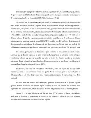 En Europa por ejemplo las industrias culturales generan el 4.5% del PIB europeo, además
de que se valora en 1800 millones de euros los que la Unión Europea destinará a la financiación
de proyectos culturales en el periodo 2014-2020, (Santander, 2012).
De acuerdo con la UNESCO (2004) en cuanto al ámbito de la producción artesanal como
parte de las industrias culturales, algunos países industrializados otorgan mucha importancia a
las artesanías, un ejemplo de ello se encuentra en Italia, que en el año 2001 se estima que el 24%
de sus empresas eran artesanales, además de que la exportación de las artesanías representaba el
17% del PIB. En Colombia la producción de objetos artesanales produjo unos 400 millones de
dólares, además de que las exportaciones de esos objetos ascendieron a 40 millones de dólares.
México, por su parte, de acuerdo con el FONART, contaba con 2.8 millones de artesanos de
tiempo completo, además de 4 millones más de tiempo parcial, lo que hace un total de 6.8
millones de artesanos que operaban en nuestro país con ingresos promedio de 320 pesos por mes.
En México, por ejemplo, el fideicomiso para fomentar la producción artesanal, se da a
partir de que el Estado reconoce la gran potencialidad que tenía la artesanía como salvación
económica, además de que se extendió su labor a todos los lugares donde se producían
artesanías, donde interviniera la producción, el financiamiento, y en una forma considerable, la
comercialización de las mismas, (Novelo, 1976).
El artesano, tal como lo conocemos actualmente, tiene su origen en las sociedades
europeas, donde se desarrollaron como una parte de la sociedad que se especializaba en
diferentes oficios con el fin de producir tanto objetos cotidianos como de lujo, para el resto de la
sociedad.
Por otra parte en nuestro país existieron gremios de artesanos en la Nueva España,
quienes fueron ordenados de manera rígida, además de que los talleres de artesanos eran
explotados por los españoles, obteniendo mano de obra indígena calificada de manera gratuita.
Novelo (1993) hace referencia que fue en siglo XVII cuando ya había comerciantes
dedicados a financiar la producción artesanal en las ciudades, mientras que los artesanos
indígenas solo se limitaban al comercio local o regional.
 