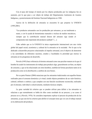 Con el paso del tiempo el interés por los objetos producidos por los indígenas fue en
aumento, por lo que paso a ser objeto de trabajo del Departamento Autónomo de Asuntos
Indígenas, y posteriormente del Instituto Nacional Indigenista en 1948.
Acerca de la definición de artesanía se encuentra lo que propone la UNESCO
(1995,2001)
“Los productos artesanales son los producidos por artesanos, ya sea totalmente a
mano, o con la ayuda de herramientas manuales o incluso de medios mecánicos,
siempre que la contribución manual directa del artesano siga siendo el
componente más importante del producto acabado” (…).
Cabe señalar que es la UNESCO la única organización internacional con una visión
global del papel social, económico y cultural de la artesanía en la sociedad. Por lo que se ha
dedicado a desarrollar proyectos relacionados al impulso artesanal, con el objetivo de demostrar
a las autoridades de diferentes naciones, estados y localidades la prioridad que merece la
artesanía en los programas de desarrollo.
Novelo (1993) hace referencia al término artesanal como una peculiar manera en la que el
hombre ha usado los instrumentos de trabajo para producir algo, generalmente un bien, un objeto
de consumo, y que se ha relacionado con otros hombres, también de formas peculiares tanto en la
producción como en la distribución y cambios de esos bienes.
Por su parte Pasteur (2004) menciona que las artesanías tradicionales son aquellos bienes
realizados para el consumo doméstico y/o ritual, siendo objetos portadores de un valor histórico,
cultural, utilitario o estético y que cumplen con una función socialmente reconocida, realizados
por el artesano, individual o colectivamente, mediante técnicas simples.
La gran variedad de criterios que se pueden utilizar para definir a las artesanías se
relaciona a que normalmente se habla de ellas como resultado de un proceso, y no como el
proceso en si, (Novelo, 1976). Se considera importante explicar el proceso de producción de las
artesanías, ya que uno de los criterios para definir el concepto tiene que ver con el trabajo manual
en la elaboración del producto.
 