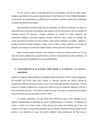 En este orden de ideas, la artesanía hecha por los huicholes, uno de los cuatro grupos
indígenas que habitan en la región conocida como el Gran Nayar, en la Sierra Madre Occidental,
es una de las más representativas de México, por su belleza y colorido, además de su simbología
y diseños que datan de hace siglos.
Las principales artesanías hechas por los huicholes, son tablas de estambre, las cuales se
caracterizan por sus diseños psicodélicos, que surgen a raíz de alucinaciones de los artesanos al
consumir peyote, las mascaras y figuras cubiertas con cuentas de vidrio, chaquira, que
representan deidades y animales sagrados, también están las cruces tejidas de estambre, las
cuales representan al cosmos con cinco rumbos, cuatro puntos cardinales y el centro. Además se
pueden encontrar morrales bordados a mano, aretes, collares, anillos, pulseras, etc. hechos de
chaquira, que aunque no constituyen objetos rituales, forman parte de la artesanía huichol.
Dicha artesanía puede utilizarse como atractivo y dar pie al turismo cultural en la zona
norte de Jalisco, además de que puede llevarse a cabo su comercialización, para contribuir a la
economía regional y principalmente a la economía familiar.
3. Comercialización de la artesanía, visión basada en la industria y en recursos y
capacidades
Hablar de competitividad es hablar de un enfoque desde el punto de vista de ventaja competitiva.
De acuerdo con Porter, para crear ventaja es necesario percibir las nuevas formas de
competencia, además de asumir riesgos y hacer inversiones para ponerlas en práctica. De esta
manera, la ventaja competitiva se origina de la forma en que las empresas organizan y llevan a
cabo actividades discretas. Por lo que las empresas crean valor para sus compradores por medio
de la realización de estas actividades, (Porter, 1985).
La ventaja competitiva a la que Porter hace referencia, puede verse reflejada en tres
aspectos fundamentales, el liderazgo en costos, la diferenciación y el enfoque. El liderazgo en
costos se centra en los bajos costos y bajos precios para atraer más clientes, por lo que con
respecto a este factor es importante considerar que los artesanos huicholes tienen el poder de fijar
precios a sus artesanías, lo cual, los puede establecer como productores de bajo costo y
 