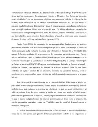 convertirlos en líderes en este ramo. La diferenciación, se basa en la entrega de productos de tal
forma que los consumidores los encuentren valiosos y diferentes. Las formas de expresión
artística huichol reflejan sus sentimientos religiosos, que plasman en variedad de objetos, diseños
de ropa, en la construcción de sus templos e instrumentos musicales, etc. Lo cual hace a la
artesanía huichol totalmente diferenciable y única de otras artesanías, ya sea hechas en la misma
zona norte del estado de Jalisco o en el resto del país. Por último, el enfoque, que cubre las
necesidades de un segmento particular o nicho del mercado, aspecto importante a considerar ya
que dependiendo a quien se quiera dirigir el producto artesanal se tienen que tomar en cuenta
elementos de clase, estética y tradicionalidad, (Novelo, 1993).
Según Peng (2006), las estrategias de una empresa deben fundamentarse en acciones
previamente planeadas y en actividades emergentes que no lo están. Sin embargo el diseño de
dichas estrategias debe realizarse mediante una valoración de fuerzas (F) y debilidades (D),
además de las oportunidades (O) y amenazas (A) del entorno en que se desenvuelven. En este
sentido instituciones como el Fondo Nacional para el Fomento de las Artesanías (FONART), la
Comisión Nacional para el Desarrollo de los Pueblos Indígenas (CDI), el Consejo Nacional para
la Cultura y las Artes (CONACULTA), que son instituciones dedicadas al fomento artesanal y
cultural en México, con objetivos de impulsar la actividad artesanal, para de esta forma
contribuir al ingreso familiar de los artesanos, mediante su desarrollo humano, social y
económico; son quienes deben hacer este tipo de análisis estratégico como apoyo al artesano
huichol.
Las estrategias de comercialización de la artesanía huichol deben llevarse a cabo por
parte de las instituciones ya mencionadas, además de que las autoridades municipales y estatales
también tienen que participar activamente en esta tarea; ya que son estas instituciones y el
gobierno quienes tienen los conocimientos y medios necesarios para ayudar a los huicholes a
posicionar sus productos en el mercado. Es muy importante tomar en cuenta esta consideración
ya que el pueblo indígena huichol no tiene un conocimiento en áreas como la organización,
gestión, promoción, mercadeo, ventas, etc. Y debido a esto les es difícil desenvolverse en el
mundo de los negocios.
Al utilizar herramientas básicas de estrategia, es fácil notar que la artesanía huichol al ser
única en su tipo cuenta con grandes fortalezas comerciales debido a su singularidad y
 
