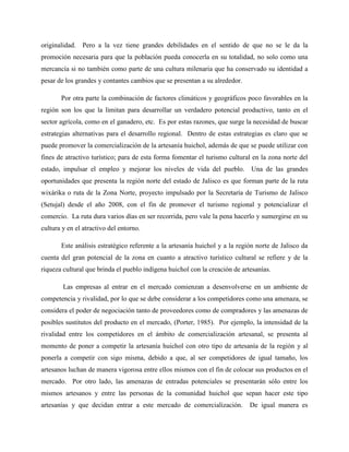 originalidad. Pero a la vez tiene grandes debilidades en el sentido de que no se le da la
promoción necesaria para que la población pueda conocerla en su totalidad, no solo como una
mercancía si no también como parte de una cultura milenaria que ha conservado su identidad a
pesar de los grandes y contantes cambios que se presentan a su alrededor.
Por otra parte la combinación de factores climáticos y geográficos poco favorables en la
región son los que la limitan para desarrollar un verdadero potencial productivo, tanto en el
sector agrícola, como en el ganadero, etc. Es por estas razones, que surge la necesidad de buscar
estrategias alternativas para el desarrollo regional. Dentro de estas estrategias es claro que se
puede promover la comercialización de la artesanía huichol, además de que se puede utilizar con
fines de atractivo turístico; para de esta forma fomentar el turismo cultural en la zona norte del
estado, impulsar el empleo y mejorar los niveles de vida del pueblo. Una de las grandes
oportunidades que presenta la región norte del estado de Jalisco es que forman parte de la ruta
wixárika o ruta de la Zona Norte, proyecto impulsado por la Secretaría de Turismo de Jalisco
(Setujal) desde el año 2008, con el fin de promover el turismo regional y potencializar el
comercio. La ruta dura varios días en ser recorrida, pero vale la pena hacerlo y sumergirse en su
cultura y en el atractivo del entorno.
Este análisis estratégico referente a la artesanía huichol y a la región norte de Jalisco da
cuenta del gran potencial de la zona en cuanto a atractivo turístico cultural se refiere y de la
riqueza cultural que brinda el pueblo indígena huichol con la creación de artesanías.
Las empresas al entrar en el mercado comienzan a desenvolverse en un ambiente de
competencia y rivalidad, por lo que se debe considerar a los competidores como una amenaza, se
considera el poder de negociación tanto de proveedores como de compradores y las amenazas de
posibles sustitutos del producto en el mercado, (Porter, 1985). Por ejemplo, la intensidad de la
rivalidad entre los competidores en el ámbito de comercialización artesanal, se presenta al
momento de poner a competir la artesanía huichol con otro tipo de artesanía de la región y al
ponerla a competir con sigo misma, debido a que, al ser competidores de igual tamaño, los
artesanos luchan de manera vigorosa entre ellos mismos con el fin de colocar sus productos en el
mercado. Por otro lado, las amenazas de entradas potenciales se presentarán sólo entre los
mismos artesanos y entre las personas de la comunidad huichol que sepan hacer este tipo
artesanías y que decidan entrar a este mercado de comercialización. De igual manera es
 