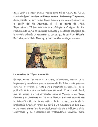 José Gabriel condorcanqui, conocido como Túpac Amaru II, fue un
curaca indígena: Cacique de Pampa marca, Surimana y Tungasuca,
descendiente del inca Felipe Túpac Amaru, y nacido en Surimana en
el cañón del rio Apurímac, el 19 de marzo de 1738.
Túpac Amaru II fue educado en el Colegio de Caciques de San
Francisco de Borja en la ciudad de Cusco y se dedicó al negocio de
la arriería además de gobernar su cacicazgo. Se casó con Micaela
Bastidas, natural de Abancay, y tuvo con ella tres hijos varones.
La rebelión de Túpac Amaru II:
El siglo XVIII fue un ciclo de crisis, dificultades, perdida de la
hegemonía y rebeliones para la colonia del Perú. Para este proceso
histórico influyeron la lenta pero perceptible recuperación de la
población india y mestiza, la desmembración del Virreinato del Perú,
que dio origen a otros virreinatos como el Virreinato de Nueva
Granada y el Virreinato del Rió de la Plata, el malestar causado por
la intensificación de la opresión colonial, la decadencia de la
producción minera en Potosí que cayó al 30 % respecto al siglo XVI
y una nueva atmósfera intelectual, resultado de la influencia de la
Ilustración y de fenómenos de trascendencia universal como
 