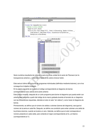 Serie numérica resultante de ordenar la serie de cifras unidad de la serie de Fibonacci (en la
transparencia anterior), y obtenida al hacer el clic sobre el tercer botón.


Este seria el último del conjunto de programas individuales (definidos mediante botones), con el se
conseguiría el objetivo buscado.
En la página siguiente se muestra el código correspondiente al diagrama de barras
correspondiente a los valores de la serie anterior.
Este código muestra, después de un corto programa para borrar el diagrama que pueda existir con
anterioridad (obtenido a partir del código de la macro grabada durante el borrado de un diagrama
con las dimensiones requeridas, dándole al color el valor “sin relleno”), como hacer el diagrama de
barras.
Primeramente, se define que el número de celdas a colorear (barras del diagrama), sea igual al
número de la serie en cada fila. Después, se define una condición para evitar colorear una celda de
la primera columna, cuando se tuviera un cero. Además, se define que el color corresponda al
número presente en cada celda, pero evitando el negro (correspondiente al 0), y el blanco
(correspondiente al 1)




                                                                                                 15
 