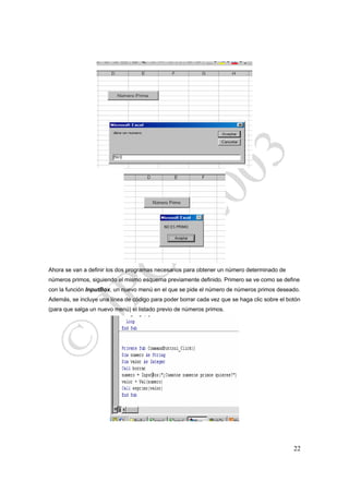 Ahora se van a definir los dos programas necesarios para obtener un número determinado de
números primos, siguiendo el mismo esquema previamente definido. Primero se ve como se define
con la función InputBox, un nuevo menú en el que se pide el número de números primos deseado.
Además, se incluye una línea de código para poder borrar cada vez que se haga clic sobre el botón
(para que salga un nuevo menú) el listado previo de números primos.




                                                                                              22
 