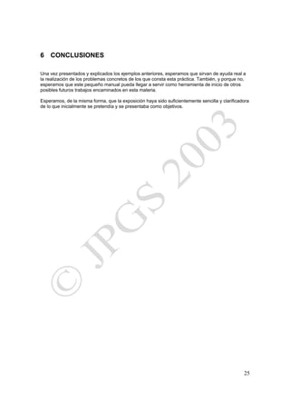 6 CONCLUSIONES

Una vez presentados y explicados los ejemplos anteriores, esperamos que sirvan de ayuda real a
la realización de los problemas concretos de los que consta esta práctica. También, y porque no,
esperamos que este pequeño manual pueda llegar a servir como herramienta de inicio de otros
posibles futuros trabajos encaminados en esta materia.

Esperamos, de la misma forma, que la exposición haya sido suficientemente sencilla y clarificadora
de lo que inicialmente se pretendía y se presentaba como objetivos.




                                                                                               25
 