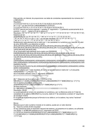 Esto permite, en internet, de proporcionar una tabla de constantes representando los números de 1
a NBCAR(A1)
Resultado :
{1;2;3;4;5;6;7;8;9;10;11;12;13;14;15;16;17;18;19;20;21;22;23;24;25}
[A-1-1-2] ** zzz del STXT(A1;LINEA(INDIRECT(.STXT(A1;
{1;2;3;4;5;6;7;8;9;10;11;12;13;14;15;16;17;18;19;20;21;22;23;24;25};1)
El STXT reenvía (en forma matricial) 1 carácter (3° argumento = 1) partiendo sucesivamente de la
posición 1, a la 2,… hasta la 25 de la cadena A1
Resultado :{"D";"U";"P";"O";"N";"T";" ";"M";"a";"r";"c";"e";"l";" ";"7";"5";"0";"0";"0";" ";"P";"A";"R";"I";"S"}
Estamos así en:
(ESERROR({"D";"U";"P";"O";"N";"T";" ";"M";"a";"r";"c";"e";"l";" ";"7";"5";"0";"0";"0";"
";"P";"A";"R";"I";"S"}*1)*1) [A-1-1-3] ** zzz de este resultado {"D";"U";"P";"O";"N";"T";         "
";"M";"a";"r";"c";"e";"l";" ";"7";"5";"0";"0";"0";" ";"P";"A";"R";"I";"S"}*1
Multiplicando cada elemento de la matriz por 1, los caracteres no numéricos va a reenviar un valor
de error (#VALOR!) y se obtendría la matriz:
{#VALOR!;#VALOR!;#VALOR!;#VALOR!;#VALOR!;#VALOR!;#VALOR!;#VALOR!;
#VALOR!;#VALOR!;#VALOR!;#VALOR!;#VALOR!;#VALOR!;7;5;0;0;0;#VALOR!;#VALOR!;#VALOR
!;#VALOR!;#VALOR!;#VALOR!}
Si se comprueba cada elemento de la matriz con ESERROR:
ESERROR({#VALOR!;#VALOR!;#VALOR!;#VALOR!;#VALOR!;#VALOR!;#VALOR!;#V
ALOR!;#VALOR!;#VALOR!;#VALOR!;#VALOR!;#VALOR!;#VALOR!;7;5;0;0;0;#VALOR!;#VALOR!;#
VALOR!;#VALOR!;#VALOR!;#VALOR!})
se obtiene:
{VERDADERO;VERDADERO;VERDADERO;VERDADERO;VERDADERO;VERDADERO;VERDAD
ERO;VERDADERO;VERDADERO;VERDADERO;VERDADERO;VERDADERO;VERDADERO;VER
DADERO;FALSO;
FALSO;FALSO;FALSO;FALSO;VERDADERO;VERDADERO;VERDADERO;VERDADERO;VERDA
DERO;VERDADERO}
Y si se multiplica por 1 este resultado, la matriz se transformará en matriz de 1 y 0 (recuerda
VERDADERO = 1 y FALSO = 0)
Así el resultado utilizado como 2° argumento del EQUIV:
{1;1;1;1;1;1;1;1;1;1;1;1;1;1;0;0;0;0;0;1;1;1;1;1;1}

[B] ** Obtención de N en la fórmula =1*STXT(A1;P;N)
NBCAR(A1)+1-SUMA( (ESERROR(STXT(A1;LINEA(INDIRECT("1:"&NBCAR(A1))); 1)*1)*1))
Ver el capítulo precedente para la parte
(ESERROR(STXT(A1;LINEA(INDIRECT("1:"&NBCAR(A1)));1)*1)*1)
Se tiene entonces:
N = NBCAR(A1)-SOMME({1;1;1;1;1;1;1;1;1;1;1;1;1;1;0;0;0;0;0;1;1;1;1;1;1})
Resultado: =25-20
La suma equivale al número de caracteres no numéricos y así, la diferencia entre el nº total de
caracteres de la cadena (NBCAR(A1)) y la suma, dado el nº de caracteres a extraer (3° argumento
de la función STXT)
En el paso se comprende porque la fórmula no es válida si, en la cadena, hay varios "sectores"
numéricos !

Bonus:
Mientras que el valor numérico incluido en la cadena, pueda ser un valor decimal
Ej.: “Zaza ha comido 24,56 croquetas”
Si hay coherencia entre el separador decimal del sistema y el presente en la cadena, es suficiente
con añadir +1 al NBCAR presente en el 3° argumento de STXT:
{=1*(STXT(A1;EQUIV(0;(ESERROR(STXT(A1;LINEA(INDIRECT("1:"&NBCAR(A1)));1)*1
)*1);0);NBCAR(A1)+1-SUMA((ESERROR(STXT(A1;LINEA(INDIRECT("1:"&NBCAR(A1)))
;1)*1)*1))))}




                                                                                                            40
 