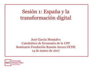 Sesión 1: España y la
transformación digital
José García Montalvo
Catedrático de Economía de la UPF
Seminario Fundación Ramón Areces OCDE
14 de marzo de 2017
 
