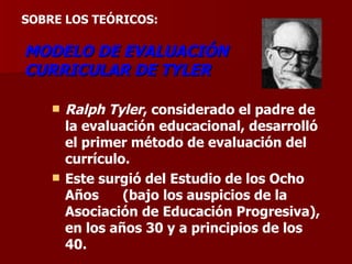 MODELO DE EVALUACIÓN CURRICULAR DE TYLER Ralph Tyler , considerado el padre de la evaluación educacional, desarrolló el primer método de evaluación del currículo.  Este surgió del Estudio de los Ocho Años  (bajo los auspicios de la Asociación de Educación Progresiva), en los años 30 y a principios de los 40.  SOBRE LOS TEÓRICOS:      