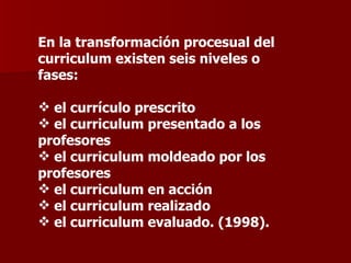 En la transformación procesual del curriculum existen seis niveles o fases: el currículo prescrito el curriculum presentado a los profesores  el curriculum moldeado por los profesores el curriculum en acción el curriculum realizado el curriculum evaluado. (1998). 