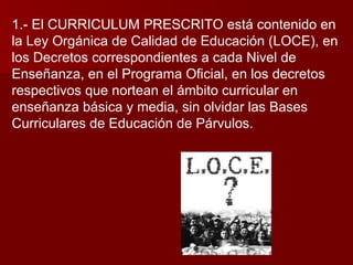 1.- El CURRICULUM PRESCRITO está contenido en la Ley Orgánica de Calidad de Educación (LOCE), en los Decretos correspondientes a cada Nivel de Enseñanza, en el Programa Oficial, en los decretos respectivos que nortean el ámbito curricular en enseñanza básica y media, sin olvidar las Bases Curriculares de Educación de Párvulos. 