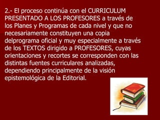2.- El proceso continúa con el CURRICULUM PRESENTADO A LOS PROFESORES a través de los Planes y Programas de cada nivel y que no necesariamente constituyen una copia delprograma oficial y muy especialmente a través de los TEXTOS dirigido a PROFESORES, cuyas orientaciones y recortes se corresponden con las distintas fuentes curriculares analizadas, dependiendo principalmente de la visión epistemológica de la Editorial. 