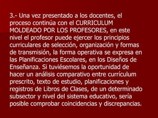 3.- Una vez presentado a los docentes, el proceso continúa con el CURRICULUM MOLDEADO POR LOS PROFESORES, en este nivel el profesor puede ejercer los principios curriculares de selección, organización y formas de transmisión, la forma operativa se expresa en las Planificaciones Escolares, en los Diseños de Enseñanza. Si tuviésemos la oportunidad de hacer un análisis comparativo entre currículum prescrito, texto de estudio, planificaciones y registros de Libros de Clases, de un determinado subsector y nivel del sistema educativo, sería posible comprobar coincidencias y discrepancias. 