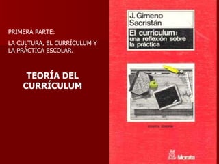 PRIMERA PARTE: LA CULTURA, EL CURRÍCULUM Y LA PRÁCTICA ESCOLAR. TEORÍA DEL CURRÍCULUM 