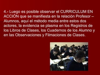 4.- Luego es posible observar el CURRICULUM EN ACCIÓN que se manifiesta en la relación Profesor –Alumnos, aquí el método media entre estos dos actores, la evidencia se plasma en los Registros de los Libros de Clases, los Cuadernos de los Alumno y en las Observaciones y Filmaciones de Clases. 