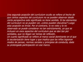 Una segunda acepción del currículum oculto se refiere al hecho de que ciertos aspectos del currículum no se pueden observar desde cierta perspectiva este significado no tiene sentido. Si los elementos del currículum no se pueden ver, ¿cómo pueden discutirse? Luego esta acepción es trivial. Por el contrario, lo no visto y lo no observado se puede considerar no tan estrictamente, ya que se incluyen en esos aspectos del currículum que se dan tan por sentados, que no llegan ser temas de reflexión. Un cuarto significado se refiere al marco social dominante en el que la escolarización tiene lugar y que implica que los niños lograran modos de pensar, normas sociales y principios de conducta, dada su prolongada participación en ese marco. 