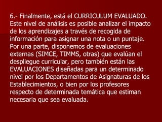 6.- Finalmente, está el CURRICULUM EVALUADO. Este nivel de análisis es posible analizar el impacto de los aprendizajes a través de recogida de información para asignar una nota o un puntaje. Por una parte, disponemos de evaluaciones externas (SIMCE, TIMMS, otras) que evalúan el despliegue curricular, pero también están las EVALUACIONES diseñadas para un determinado nivel por los Departamentos de Asignaturas de los Establecimientos, o bien por los profesores respecto de determinada temática que estiman necesaria que sea evaluada. 