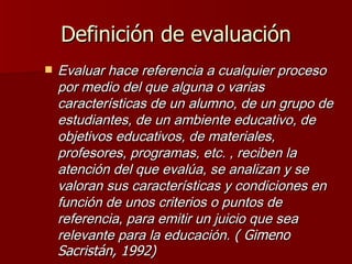 Definición de evaluación Evaluar hace referencia a cualquier proceso por medio del que alguna o varias características de un alumno, de un grupo de estudiantes, de un ambiente educativo, de objetivos educativos, de materiales, profesores, programas, etc. , reciben la atención del que evalúa, se analizan y se valoran sus características y condiciones en función de unos criterios o puntos de referencia, para emitir un juicio que sea relevante para la educación.   ( Gimeno Sacristán, 1992)   